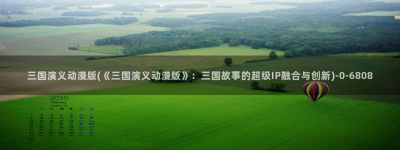 卡通动漫：三国演义动漫版(《三国演义动漫版》：三国故事的超级IP融合与创新)